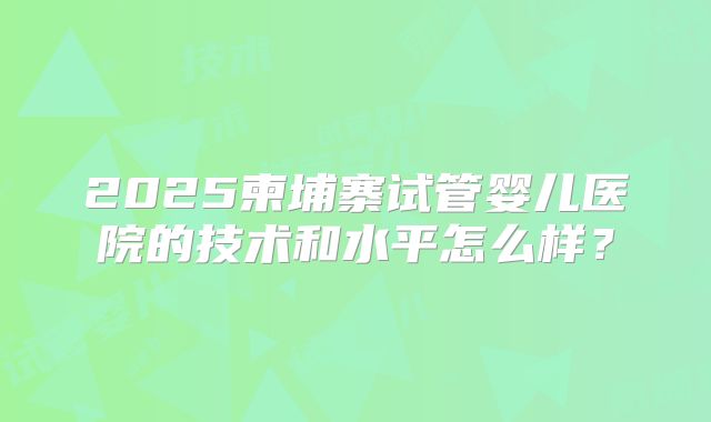 2025柬埔寨试管婴儿医院的技术和水平怎么样？