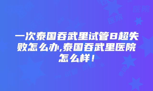 一次泰国吞武里试管B超失败怎么办,泰国吞武里医院怎么样！