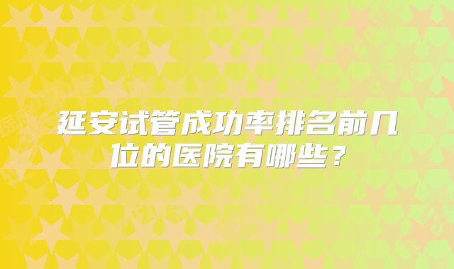 延安试管成功率排名前几位的医院有哪些？