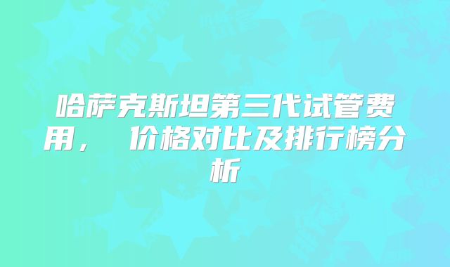哈萨克斯坦第三代试管费用， 价格对比及排行榜分析