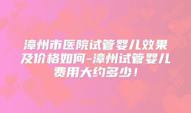 漳州市医院试管婴儿效果及价格如何-漳州试管婴儿费用大约多少！