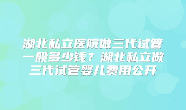 湖北私立医院做三代试管一般多少钱?湖北私立做三代试管婴儿费用公开
