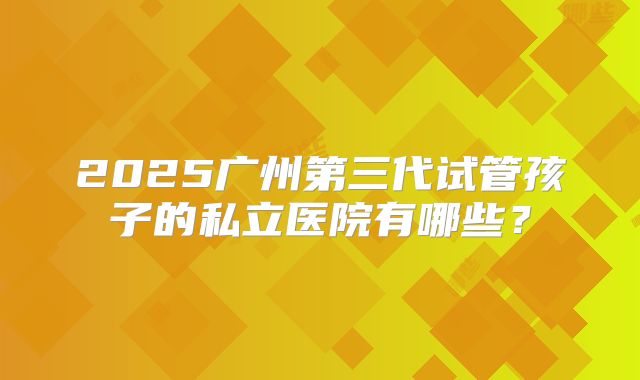 2025广州第三代试管孩子的私立医院有哪些？