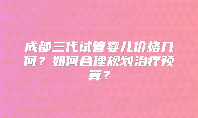 成都三代试管婴儿价格几何？如何合理规划治疗预算？