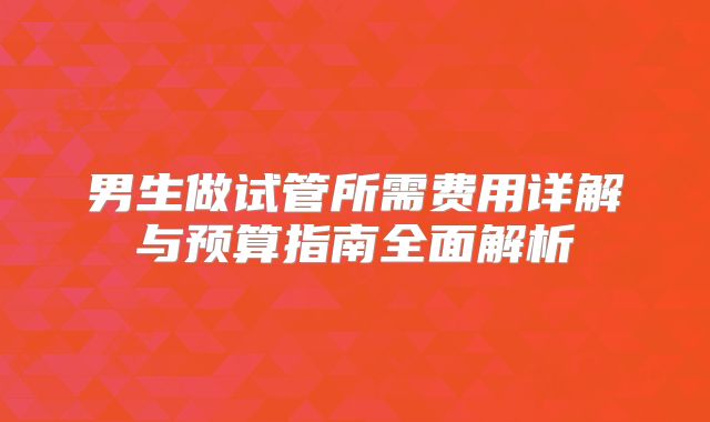 男生做试管所需费用详解与预算指南全面解析