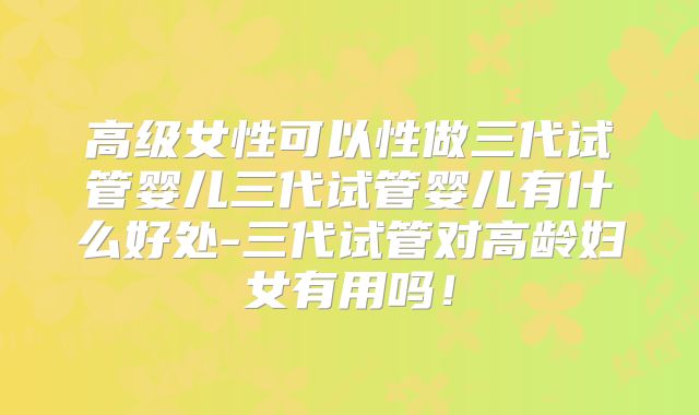 高级女性可以性做三代试管婴儿三代试管婴儿有什么好处-三代试管对高龄妇女有用吗！