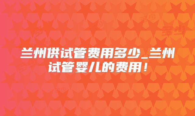 兰州供试管费用多少_兰州试管婴儿的费用！