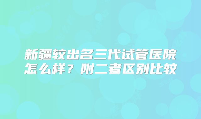 新疆较出名三代试管医院怎么样？附二者区别比较