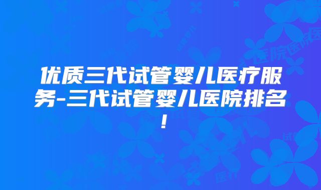 优质三代试管婴儿医疗服务-三代试管婴儿医院排名！
