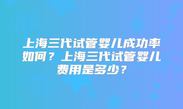 上海三代试管婴儿成功率如何？上海三代试管婴儿费用是多少？