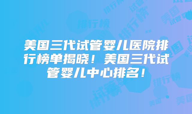 美国三代试管婴儿医院排行榜单揭晓！美国三代试管婴儿中心排名！