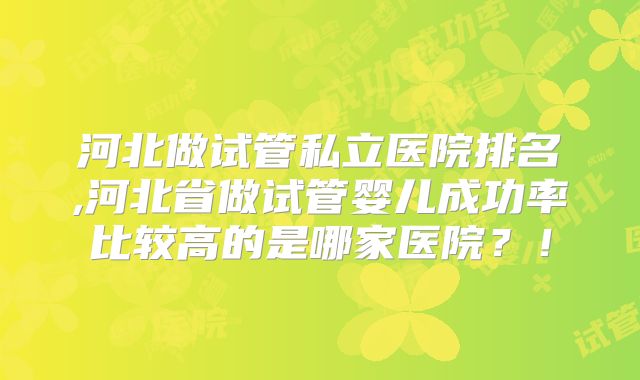 河北做试管私立医院排名,河北省做试管婴儿成功率比较高的是哪家医院?!