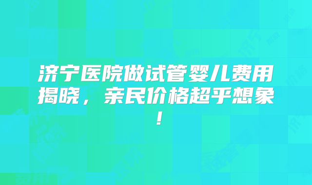 济宁医院做试管婴儿费用揭晓，亲民价格超乎想象！