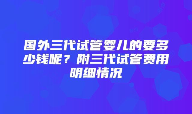 国外三代试管婴儿的要多少钱呢？附三代试管费用明细情况
