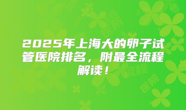 2025年上海大的卵子试管医院排名,附最全流程解读!