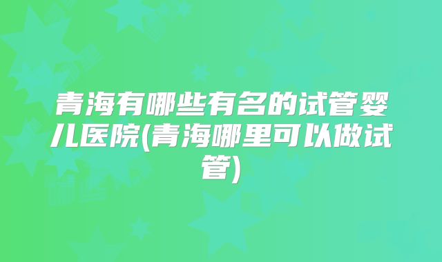 青海有哪些有名的试管婴儿医院(青海哪里可以做试管)