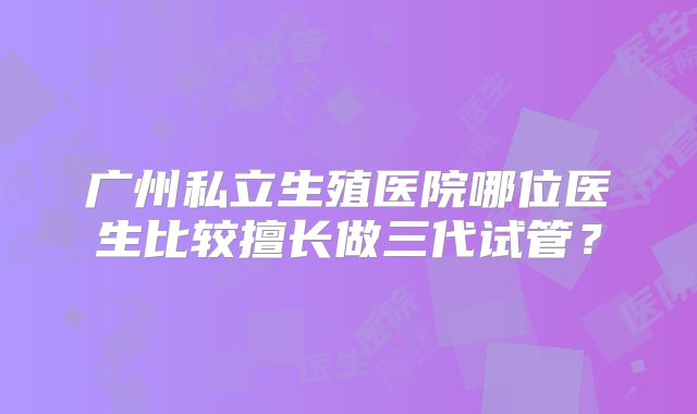 广州私立生殖医院哪位医生比较擅长做三代试管？