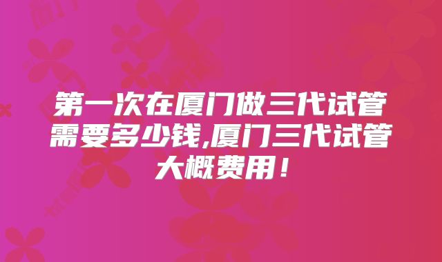 第一次在厦门做三代试管需要多少钱,厦门三代试管大概费用！