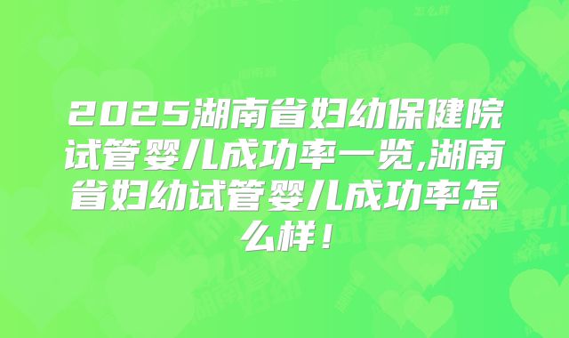 2025湖南省妇幼保健院试管婴儿成功率一览,湖南省妇幼试管婴儿成功率怎么样!
