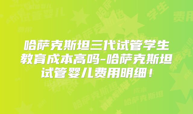 哈萨克斯坦三代试管学生教育成本高吗-哈萨克斯坦试管婴儿费用明细！