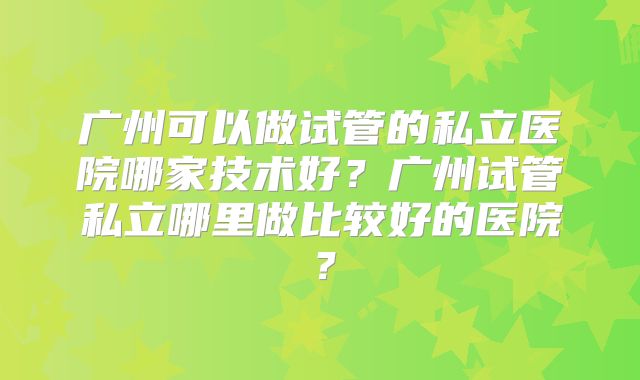 广州可以做试管的私立医院哪家技术好？广州试管私立哪里做比较好的医院？