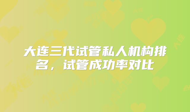 大连三代试管私人机构排名，试管成功率对比