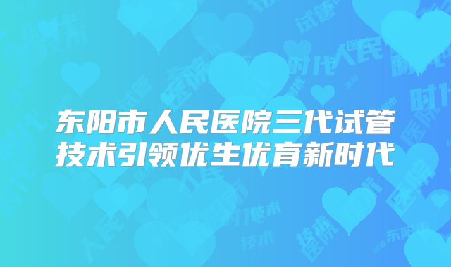 东阳市人民医院三代试管技术引领优生优育新时代