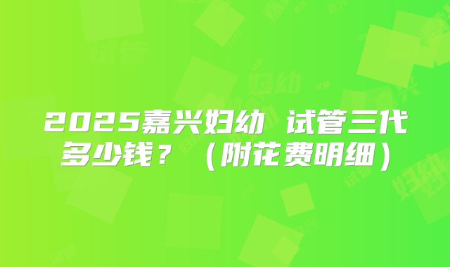 2025嘉兴妇幼 试管三代多少钱?(附花费明细)