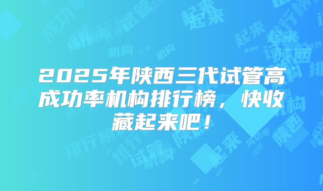 2025年陕西三代试管高成功率机构排行榜，快收藏起来吧！