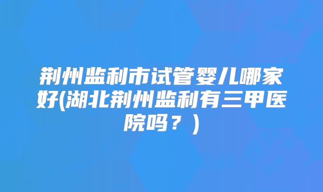 荆州监利市试管婴儿哪家好(湖北荆州监利有三甲医院吗?)