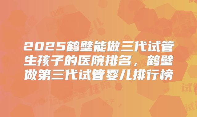 2025鹤壁能做三代试管生孩子的医院排名，鹤壁做第三代试管婴儿排行榜
