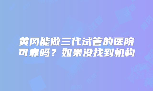 黄冈能做三代试管的医院可靠吗？如果没找到机构