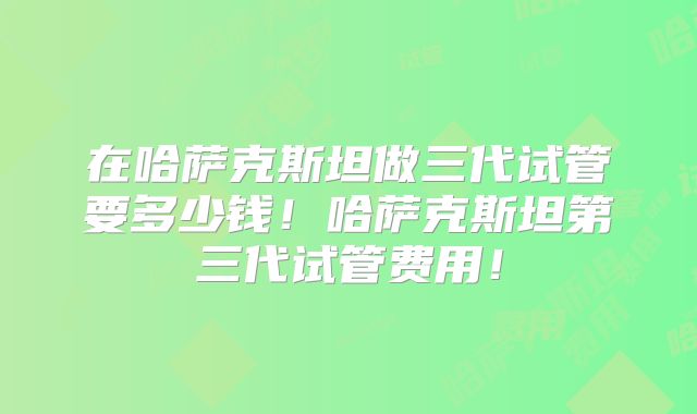 在哈萨克斯坦做三代试管要多少钱！哈萨克斯坦第三代试管费用！