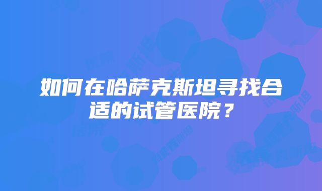 如何在哈萨克斯坦寻找合适的试管医院？