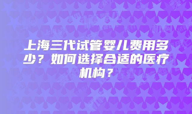 上海三代试管婴儿费用多少？如何选择合适的医疗机构？