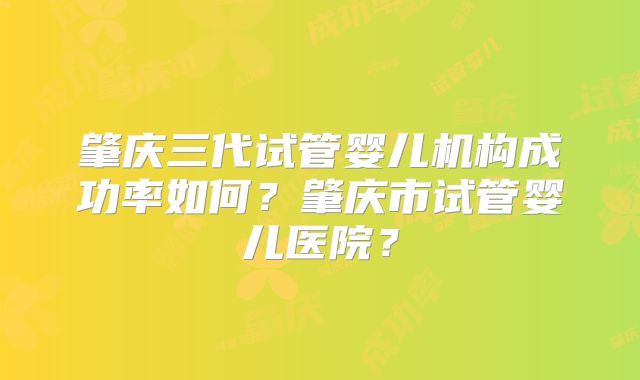 肇庆三代试管婴儿机构成功率如何？肇庆市试管婴儿医院？