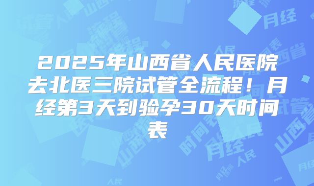 2025年山西省人民医院去北医三院试管全流程！月经第3天到验孕30天时间表