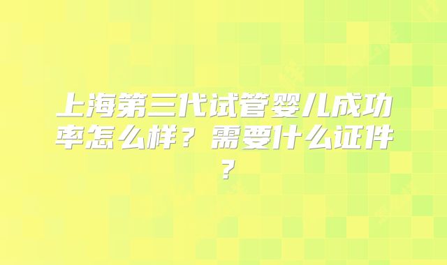 上海第三代试管婴儿成功率怎么样？需要什么证件？