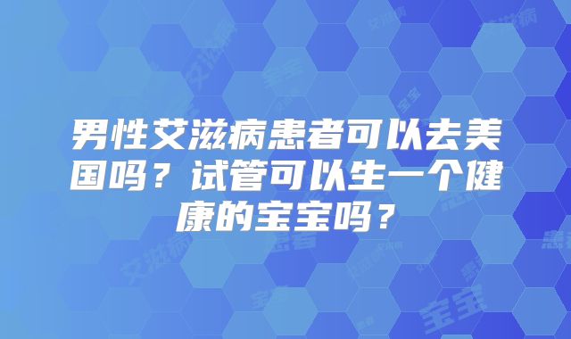 男性艾滋病患者可以去美国吗？试管可以生一个健康的宝宝吗？