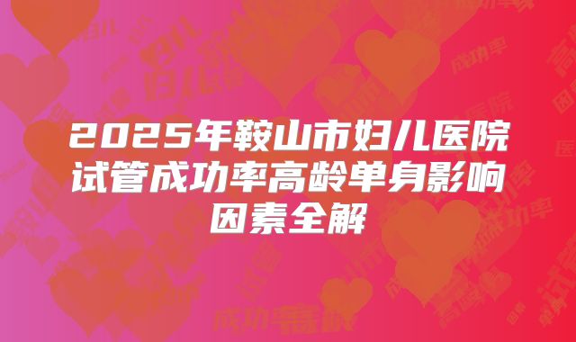 2025年鞍山市妇儿医院试管成功率高龄单身影响因素全解