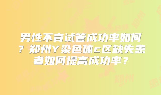 男性不育试管成功率如何？郑州Y染色体c区缺失患者如何提高成功率？
