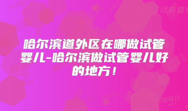 哈尔滨道外区在哪做试管婴儿-哈尔滨做试管婴儿好的地方!