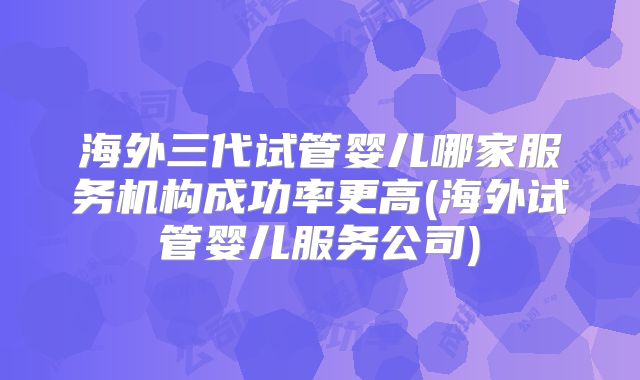 海外三代试管婴儿哪家服务机构成功率更高(海外试管婴儿服务公司)