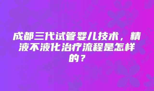 成都三代试管婴儿技术，精液不液化治疗流程是怎样的？
