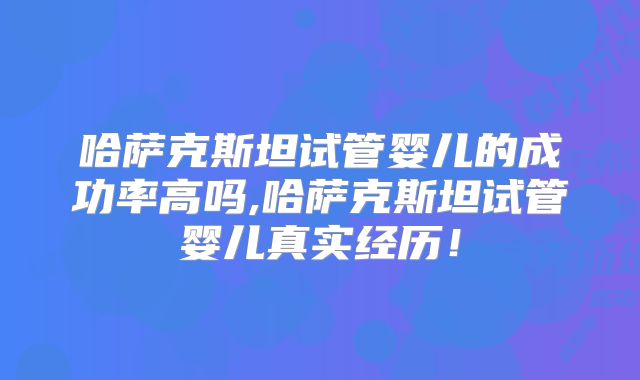哈萨克斯坦试管婴儿的成功率高吗,哈萨克斯坦试管婴儿真实经历！