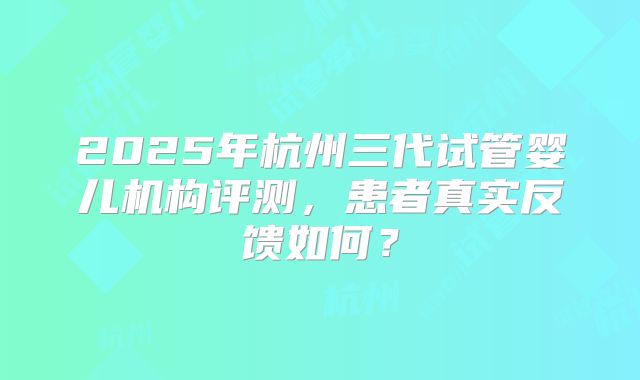 2025年杭州三代试管婴儿机构评测，患者真实反馈如何？