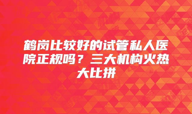 鹤岗比较好的试管私人医院正规吗？三大机构火热大比拼