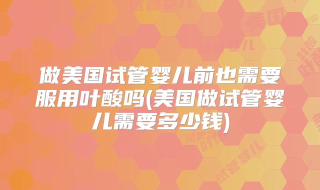 做美国试管婴儿前也需要服用叶酸吗(美国做试管婴儿需要多少钱)