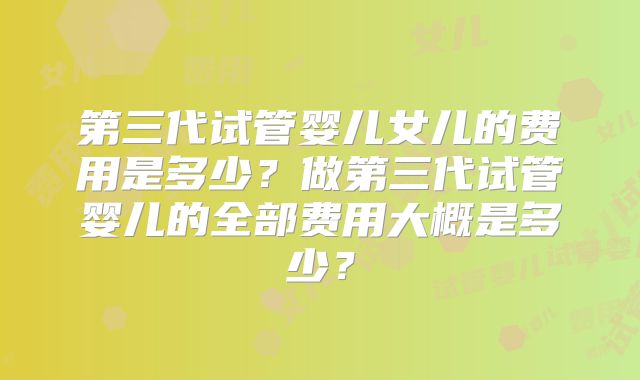 第三代试管婴儿女儿的费用是多少？做第三代试管婴儿的全部费用大概是多少？