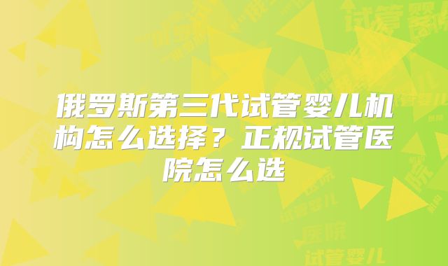 俄罗斯第三代试管婴儿机构怎么选择？正规试管医院怎么选